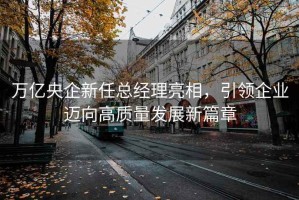 万亿央企新任总经理亮相，引领企业迈向高质量发展新篇章