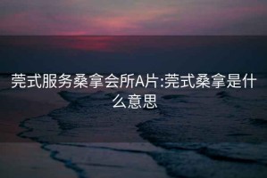 莞式服务桑拿会所A片:莞式桑拿是什么意思