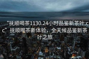 “抚顺喝茶1130.24小时品鉴新茶叶.cc”抚顺喝茶新体验，全天候品鉴新茶叶之旅