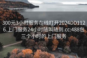 300元3小时服务在线打开2024DD1126.上门服务24小时随叫随到.cc:488包三个小时的上门服务