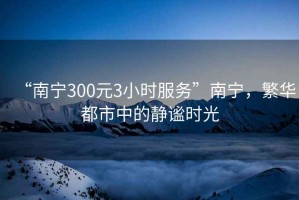 “南宁300元3小时服务”南宁，繁华都市中的静谧时光