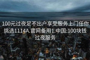 100元过夜足不出户享受服务上门任你挑选1114A.官网备用1.中国:100块钱过夜服务