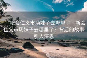 “新会仁义市场妹子去哪里了”新会仁义市场妹子去哪里了？背后的故事引人深思