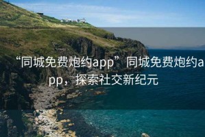 “同城免费炮约app”同城免费炮约app，探索社交新纪元