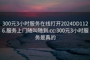 300元3小时服务在线打开2024DD1126.服务上门随叫随到.cc:300元3小时服务是真的