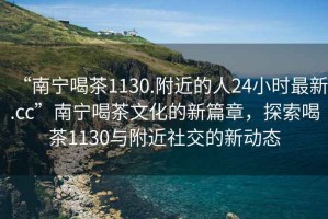 “南宁喝茶1130.附近的人24小时最新.cc”南宁喝茶文化的新篇章，探索喝茶1130与附近社交的新动态