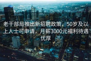 老干部局推出新招聘政策，50岁及以上人士可申请，月薪3000元福利待遇优厚