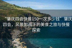 “肇庆四会快餐150一次多少钱”肇庆四会，风景如画下的美食之旅与快餐探索