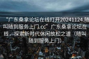 “广东桑拿论坛在线打开20241124.随叫随到服务上门.cc”广东桑拿论坛在线，探索新时代休闲放松之道（随叫随到服务上门）