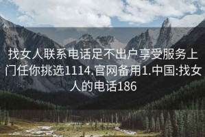 找女人联系电话足不出户享受服务上门任你挑选1114.官网备用1.中国:找女人的电话186