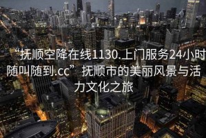 “抚顺空降在线1130.上门服务24小时随叫随到.cc”抚顺市的美丽风景与活力文化之旅