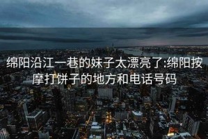 绵阳沿江一巷的妹子太漂亮了:绵阳按摩打饼子的地方和电话号码