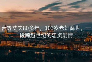 苦等丈夫80多年，103岁老妇离世，一段跨越世纪的忠贞爱情