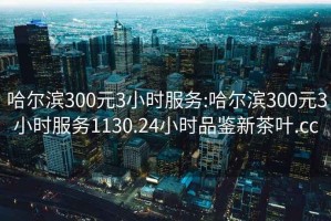 哈尔滨300元3小时服务:哈尔滨300元3小时服务1130.24小时品鉴新茶叶.cc