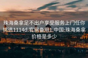 珠海桑拿足不出户享受服务上门任你挑选1114d.官网备用1.中国:珠海桑拿价格是多少