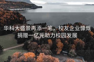 华科大盛景再添一笔，校友企业慷慨捐赠一亿元助力校园发展