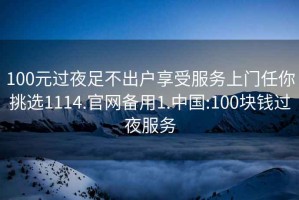 100元过夜足不出户享受服务上门任你挑选1114.官网备用1.中国:100块钱过夜服务