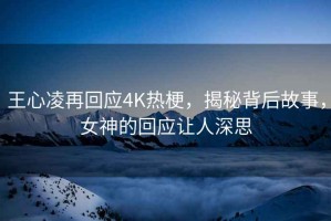 王心凌再回应4K热梗，揭秘背后故事，女神的回应让人深思