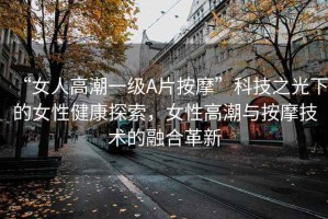 “女人高潮一级A片按摩”科技之光下的女性健康探索，女性高潮与按摩技术的融合革新