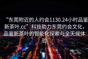 “东莞附近的人约会1130.24小时品鉴新茶叶.cc”科技助力东莞约会文化，品鉴新茶叶的智能化探索与全天候体验