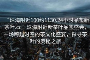 “珠海附近100约1130.24小时品鉴新茶叶.cc”珠海附近新茶叶品鉴盛会，一场跨越时空的茶文化盛宴，探寻茶叶的奥秘之旅