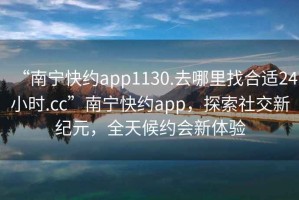 “南宁快约app1130.去哪里找合适24小时.cc”南宁快约app，探索社交新纪元，全天候约会新体验