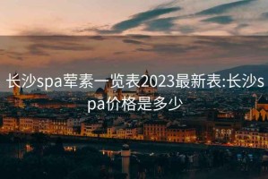 长沙spa荤素一览表2023最新表:长沙spa价格是多少