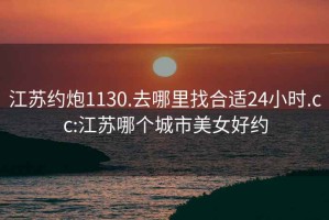 江苏约炮1130.去哪里找合适24小时.cc:江苏哪个城市美女好约