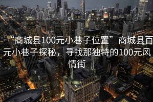 “商城县100元小巷子位置”商城县百元小巷子探秘，寻找那独特的100元风情街