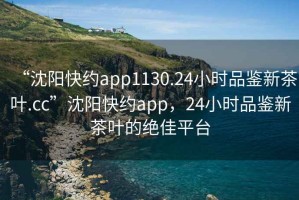 “沈阳快约app1130.24小时品鉴新茶叶.cc”沈阳快约app，24小时品鉴新茶叶的绝佳平台