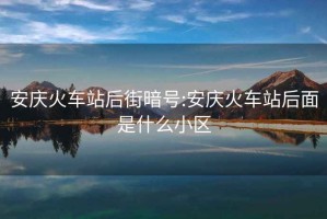 安庆火车站后街暗号:安庆火车站后面是什么小区