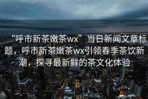 “呼市新茶嫩茶wx”当日新闻文章标题，呼市新茶嫩茶wx引领春季茶饮新潮，探寻最新鲜的茶文化体验