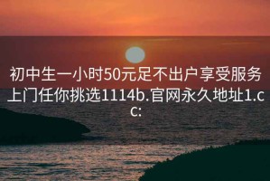 初中生一小时50元足不出户享受服务上门任你挑选1114b.官网永久地址1.cc: