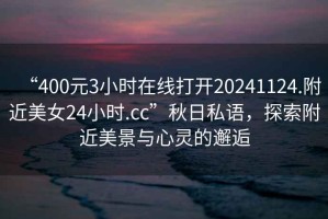 “400元3小时在线打开20241124.附近美女24小时.cc”秋日私语，探索附近美景与心灵的邂逅