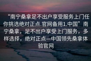 “南宁桑拿足不出户享受服务上门任你挑选绝对正点.官网备用1.中国”南宁桑拿，足不出户享受上门服务，多样选择，绝对正点—中国领先桑拿体验官网