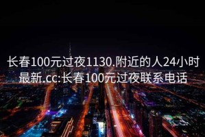 长春100元过夜1130.附近的人24小时最新.cc:长春100元过夜联系电话