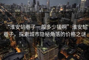 “淮安站巷子一般多少钱啊”淮安站巷子，探索城市隐秘角落的价格之谜