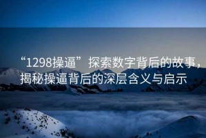 “1298操逼”探索数字背后的故事，揭秘操逼背后的深层含义与启示