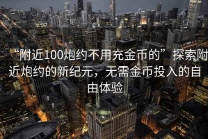 “附近100炮约不用充金币的”探索附近炮约的新纪元，无需金币投入的自由体验