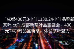 “成都400元3小时1130.24小时品鉴新茶叶.cc”成都新茶叶品鉴盛会，400元24小时品鉴新茶，体验茶叶魅力