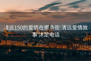 清远150的爱情在哪条街:清远爱情故事 沐足电话