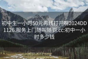 初中生一小时50元再线打开啊2024DD1126.服务上门随叫随到.cc:初中一小时多少钱