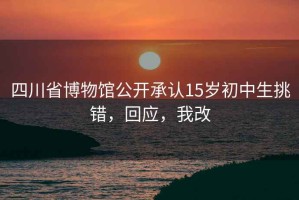 四川省博物馆公开承认15岁初中生挑错，回应，我改