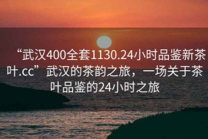 “武汉400全套1130.24小时品鉴新茶叶.cc”武汉的茶韵之旅，一场关于茶叶品鉴的24小时之旅