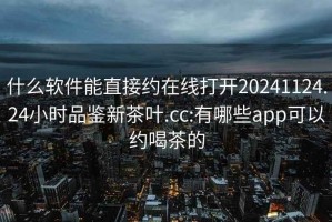 什么软件能直接约在线打开20241124.24小时品鉴新茶叶.cc:有哪些app可以约喝茶的