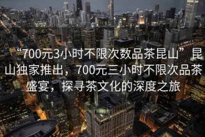 “700元3小时不限次数品茶昆山”昆山独家推出，700元三小时不限次品茶盛宴，探寻茶文化的深度之旅