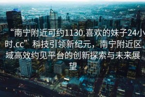 “南宁附近可约1130.喜欢的妹子24小时.cc”科技引领新纪元，南宁附近区域高效约见平台的创新探索与未来展望