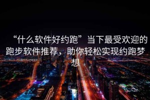 “什么软件好约跑”当下最受欢迎的跑步软件推荐，助你轻松实现约跑梦想