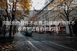 同城炮约软件不收费:同城炮约软件不收费附近有约炮的吗?