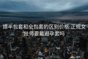 嫖半包套和全包套的区别价格:正规女技师要戴避孕套吗